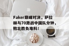 亚博体育-包含Faker巅峰对决，萨拉赫与70激战中国队分钟，败北胜负难料！的词条